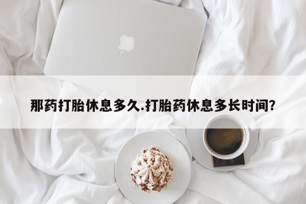 私人卖打胎药微信号，那药打胎休息多久.打胎药休息多长时间？