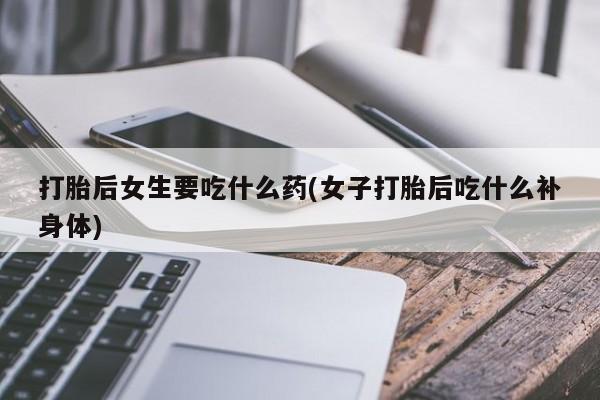 私人卖打胎药微信号，打胎后女生要吃什么药(女子打胎后吃什么补身体)