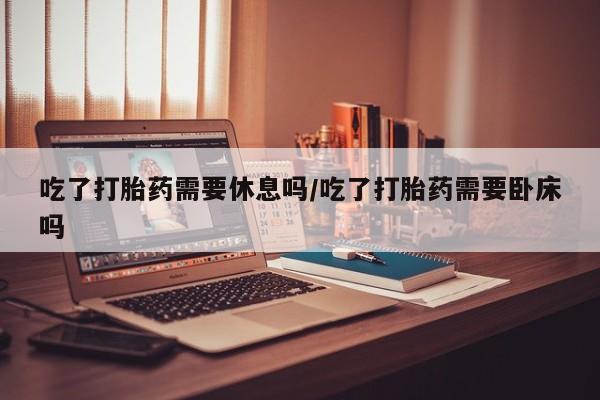 私人卖打胎药微信号，吃了打胎药需要休息吗/吃了打胎药需要卧床吗
