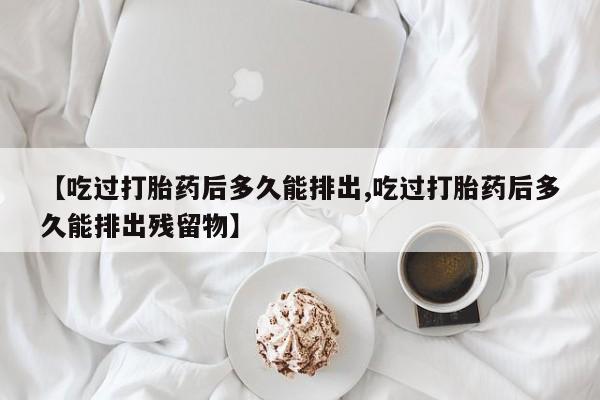 私人卖打胎药微信号，【吃过打胎药后多久能排出,吃过打胎药后多久能排出残留物】