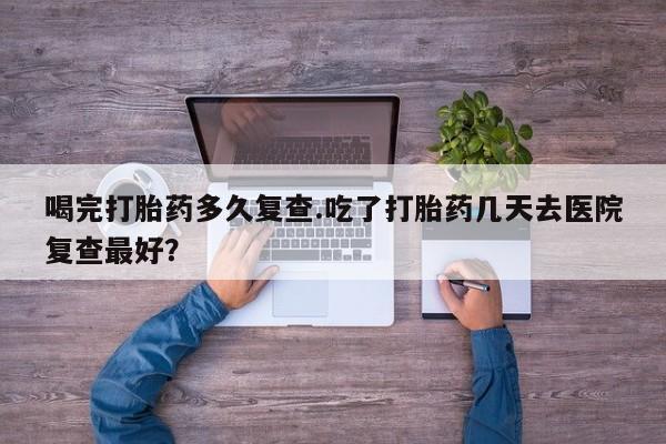 私人卖打胎药微信号，喝完打胎药多久复查.吃了打胎药几天去医院复查最好？