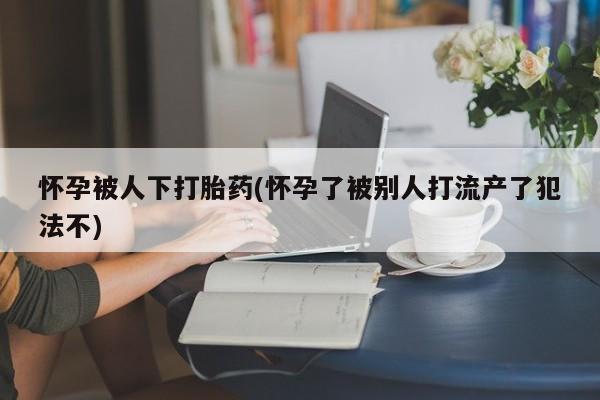 私人卖打胎药微信号，怀孕被人下打胎药(怀孕了被别人打流产了犯法不)