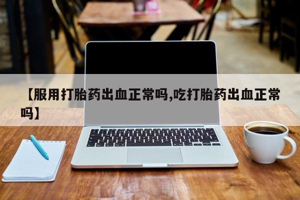 私人卖打胎药微信号，【服用打胎药出血正常吗,吃打胎药出血正常吗】