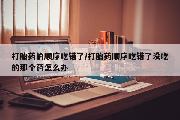私人卖打胎药微信号，打胎药的顺序吃错了/打胎药顺序吃错了没吃的那个药怎么办