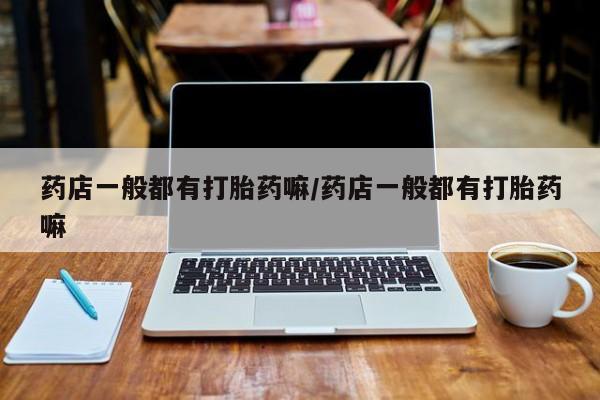 私人卖打胎药微信号，药店一般都有打胎药嘛/药店一般都有打胎药嘛