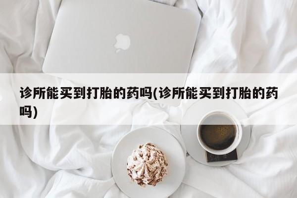 私人卖打胎药微信号，诊所能买到打胎的药吗(诊所能买到打胎的药吗)