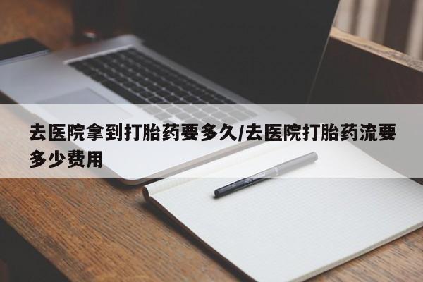 私人卖打胎药微信号，去医院拿到打胎药要多久/去医院打胎药流要多少费用