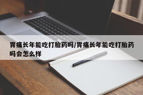 私人卖打胎药微信号，胃痛长年能吃打胎药吗/胃痛长年能吃打胎药吗会怎么样