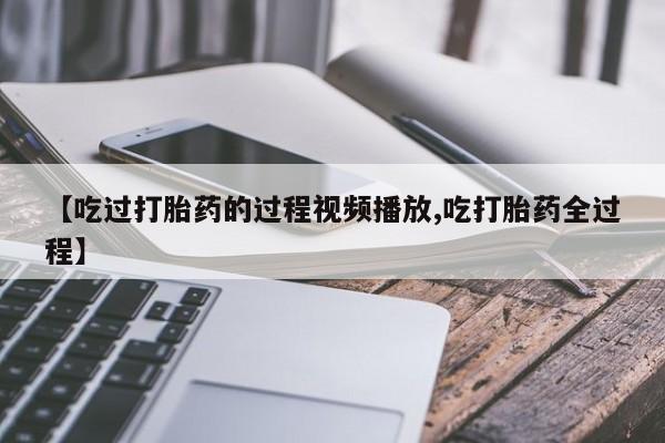 私人卖打胎药微信号，【吃过打胎药的过程视频播放,吃打胎药全过程】