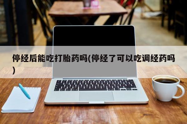 私人卖打胎药微信号，停经后能吃打胎药吗(停经了可以吃调经药吗)