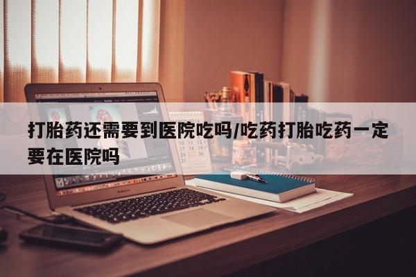 私人卖打胎药微信号，打胎药还需要到医院吃吗/吃药打胎吃药一定要在医院吗
