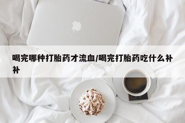 私人卖打胎药微信号，喝完哪种打胎药才流血/喝完打胎药吃什么补补