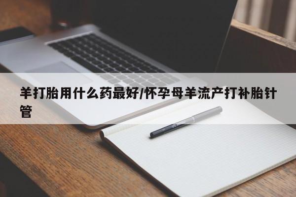 私人卖打胎药微信号，羊打胎用什么药最好/怀孕母羊流产打补胎针管