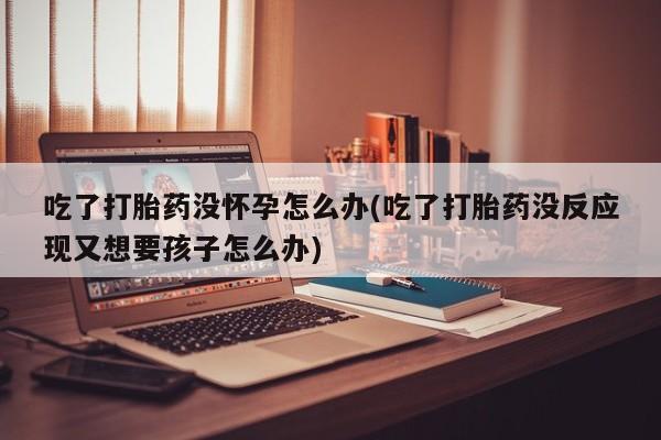 私人卖打胎药微信号，吃了打胎药没怀孕怎么办(吃了打胎药没反应现又想要孩子怎么办)