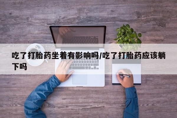 私人卖打胎药微信号，吃了打胎药坐着有影响吗/吃了打胎药应该躺下吗
