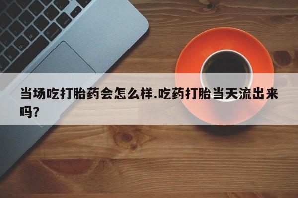 私人卖打胎药微信号，当场吃打胎药会怎么样.吃药打胎当天流出来吗？