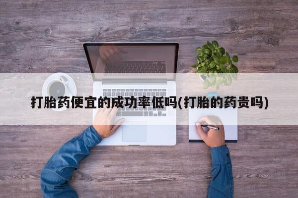 私人卖打胎药微信号，打胎药便宜的成功率低吗(打胎的药贵吗)