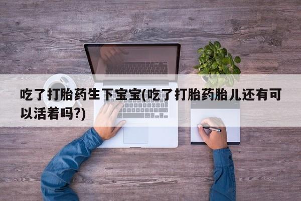 私人卖打胎药微信号，吃了打胎药生下宝宝(吃了打胎药胎儿还有可以活着吗?)