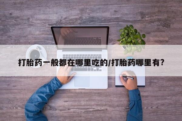 私人卖打胎药微信号，打胎药一般都在哪里吃的/打胎药哪里有?