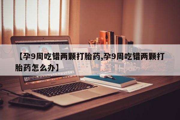 私人卖打胎药微信号，【孕9周吃错两颗打胎药,孕9周吃错两颗打胎药怎么办】