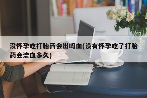 私人卖打胎药微信号，没怀孕吃打胎药会出吗血(没有怀孕吃了打胎药会流血多久)