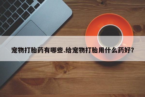 私人卖打胎药微信号，宠物打胎药有哪些.给宠物打胎用什么药好？