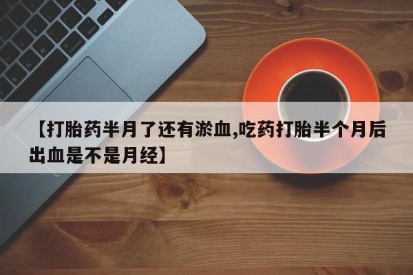 私人卖打胎药微信号，【打胎药半月了还有淤血,吃药打胎半个月后出血是不是月经】