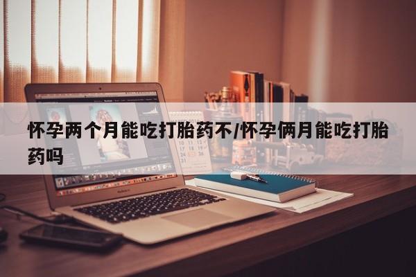 私人卖打胎药微信号，怀孕两个月能吃打胎药不/怀孕俩月能吃打胎药吗