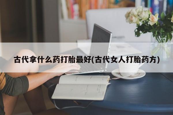 私人卖打胎药微信号，古代拿什么药打胎最好(古代女人打胎药方)