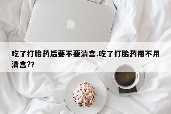 私人卖打胎药微信号，吃了打胎药后要不要清宫.吃了打胎药用不用清宫?？
