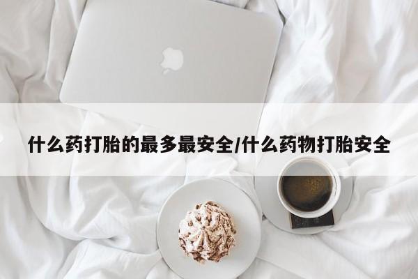 私人卖打胎药微信号，什么药打胎的最多最安全/什么药物打胎安全
