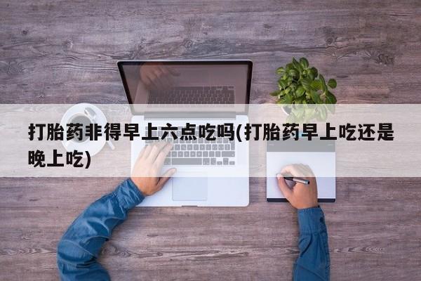 私人卖打胎药微信号，打胎药非得早上六点吃吗(打胎药早上吃还是晚上吃)