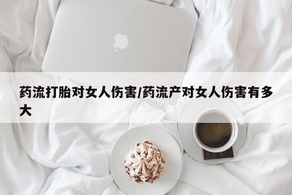 私人卖打胎药微信号，药流打胎对女人伤害/药流产对女人伤害有多大