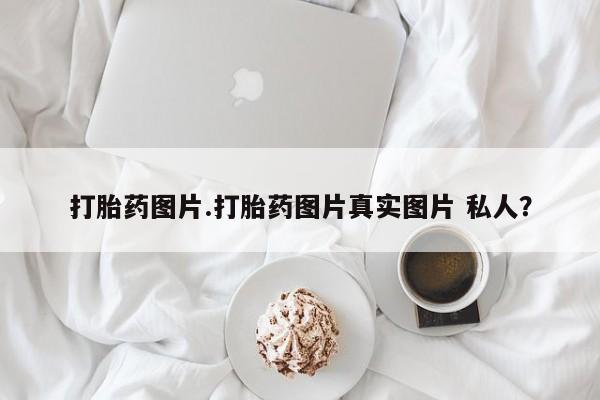 私人卖打胎药微信号，打胎药图片.打胎药图片真实图片 私人？