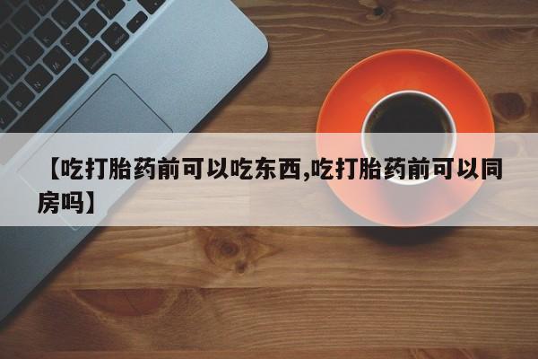 私人卖打胎药微信号，【吃打胎药前可以吃东西,吃打胎药前可以同房吗】
