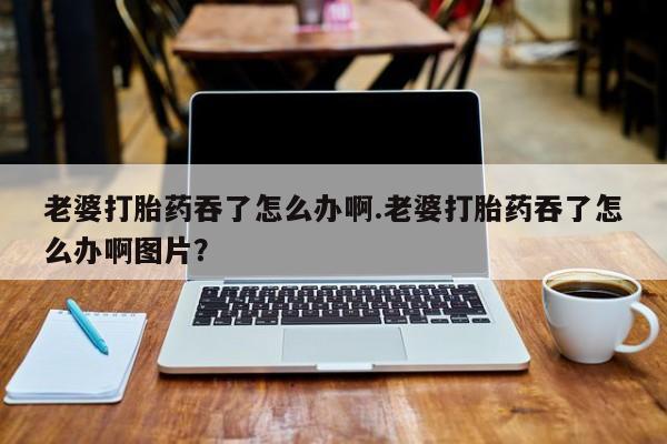 私人卖打胎药微信号，老婆打胎药吞了怎么办啊.老婆打胎药吞了怎么办啊图片？