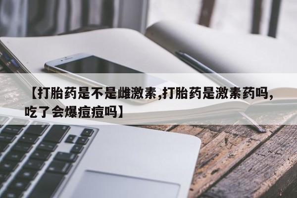 私人卖打胎药微信号，【打胎药是不是雌激素,打胎药是激素药吗,吃了会爆痘痘吗】