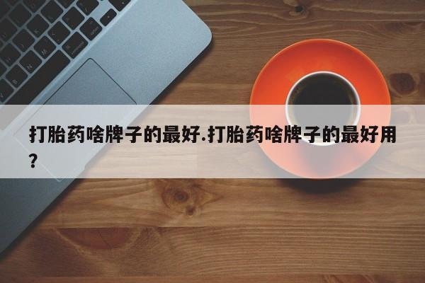 私人卖打胎药微信号，打胎药啥牌子的最好.打胎药啥牌子的最好用？