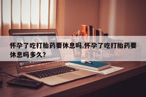 私人卖打胎药微信号，怀孕了吃打胎药要休息吗.怀孕了吃打胎药要休息吗多久？