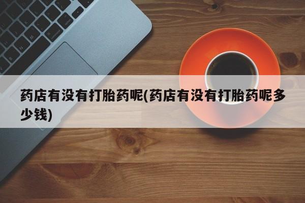 私人卖打胎药微信号，药店有没有打胎药呢(药店有没有打胎药呢多少钱)