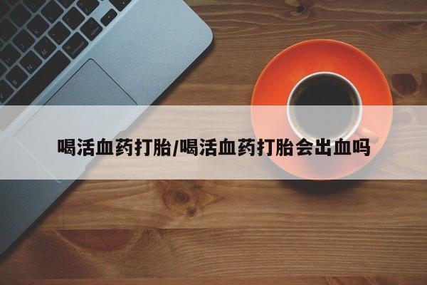 私人卖打胎药微信号，喝活血药打胎/喝活血药打胎会出血吗