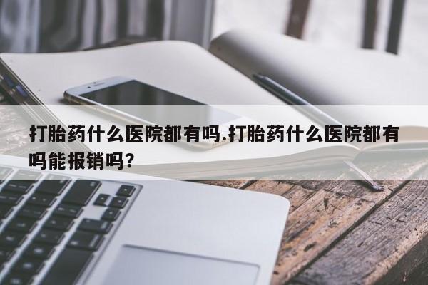 私人卖打胎药微信号，打胎药什么医院都有吗.打胎药什么医院都有吗能报销吗？