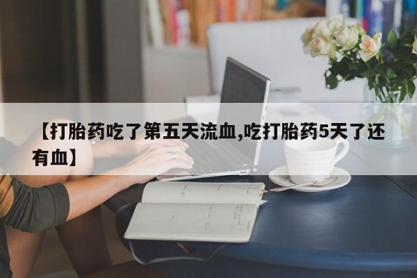 私人卖打胎药微信号，【打胎药吃了第五天流血,吃打胎药5天了还有血】