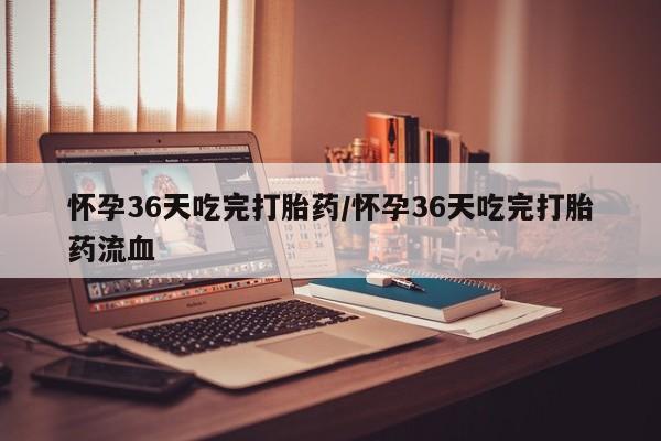 私人卖打胎药微信号，怀孕36天吃完打胎药/怀孕36天吃完打胎药流血
