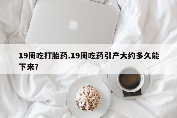 私人卖打胎药微信号，19周吃打胎药.19周吃药引产大约多久能下来？