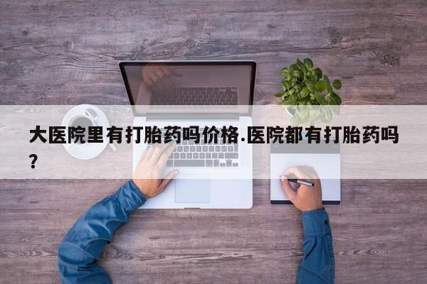 私人卖打胎药微信号，大医院里有打胎药吗价格.医院都有打胎药吗？