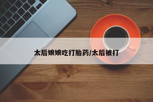 私人卖打胎药微信号，太后娘娘吃打胎药/太后被打