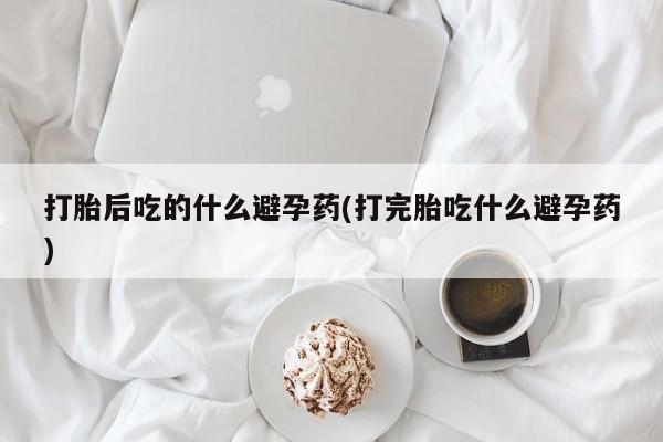 私人卖打胎药微信号，打胎后吃的什么避孕药(打完胎吃什么避孕药)