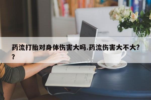 私人卖打胎药微信号，药流打胎对身体伤害大吗.药流伤害大不大?？