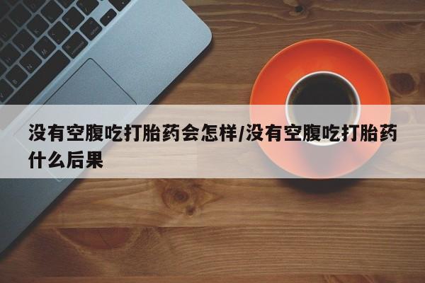 私人卖打胎药微信号，没有空腹吃打胎药会怎样/没有空腹吃打胎药什么后果